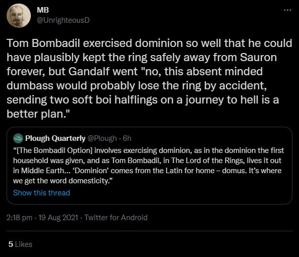 Tweet: Tom Bombadil exercised dominion so well that he could have plausibly kept the ring safely away from Sauron forever, but Gandalf went "no, this absent minded dumbass would probably lose the ring by accident, sending two soft boi halflings on a journey to hell is a better plan."